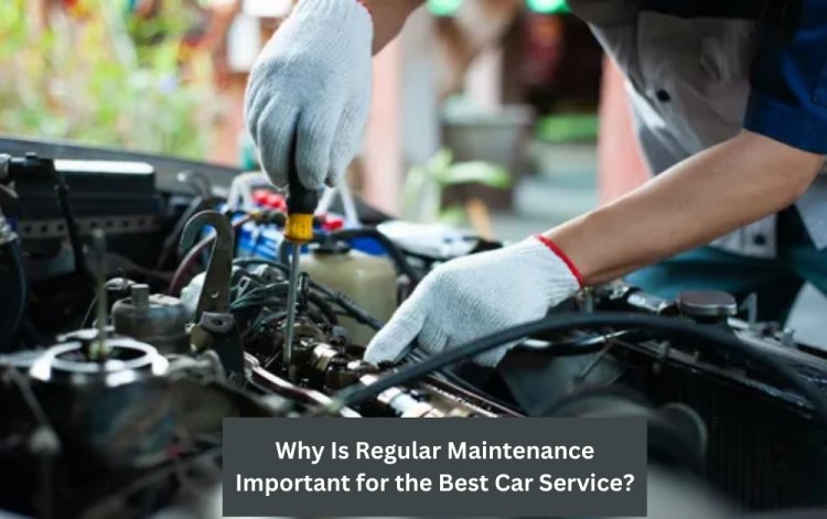 Why Is Regular Maintenance Important for the Best Car Service?