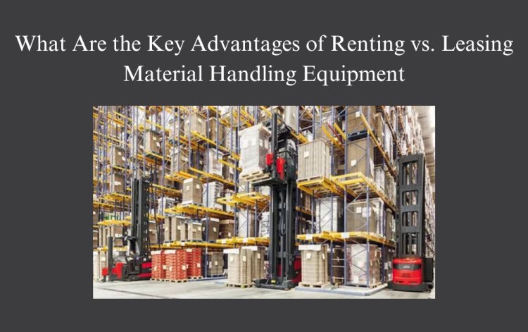 What Are the Key Advantages of Renting vs. Leasing Material Handling Equipment